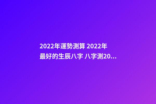 2022年運勢測算 2022年最好的生辰八字 八字測2022年桃花運，袁天罡稱骨法